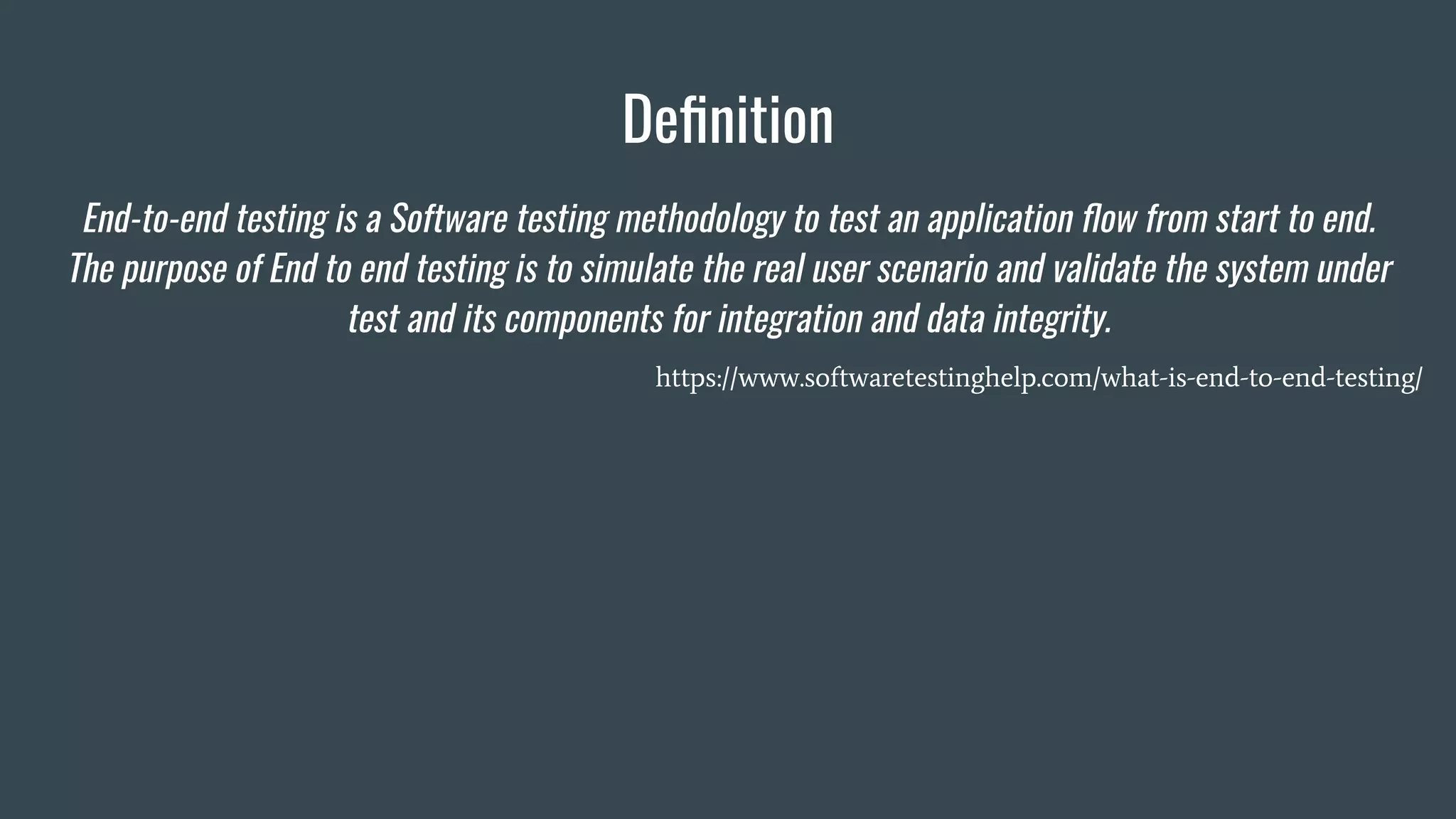 Deﬁnition
End-to-end testing is a Software testing methodology to test an application ﬂow from start to end.
The purpose of End to end testing is to simulate the real user scenario and validate the system under
test and its components for integration and data integrity.
https://www.softwaretestinghelp.com/what-is-end-to-end-testing/
 