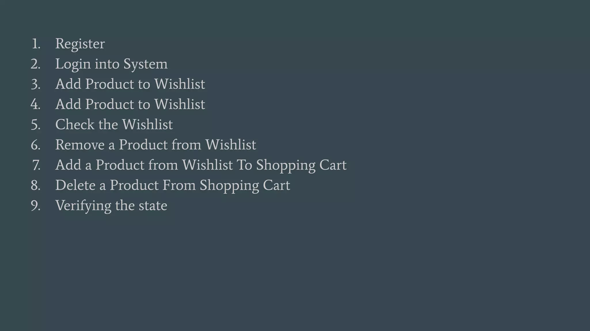 1. Register
2. Login into System
3. Add Product to Wishlist
4. Add Product to Wishlist
5. Check the Wishlist
6. Remove a Product from Wishlist
7. Add a Product from Wishlist To Shopping Cart
8. Delete a Product From Shopping Cart
9. Verifying the state
 