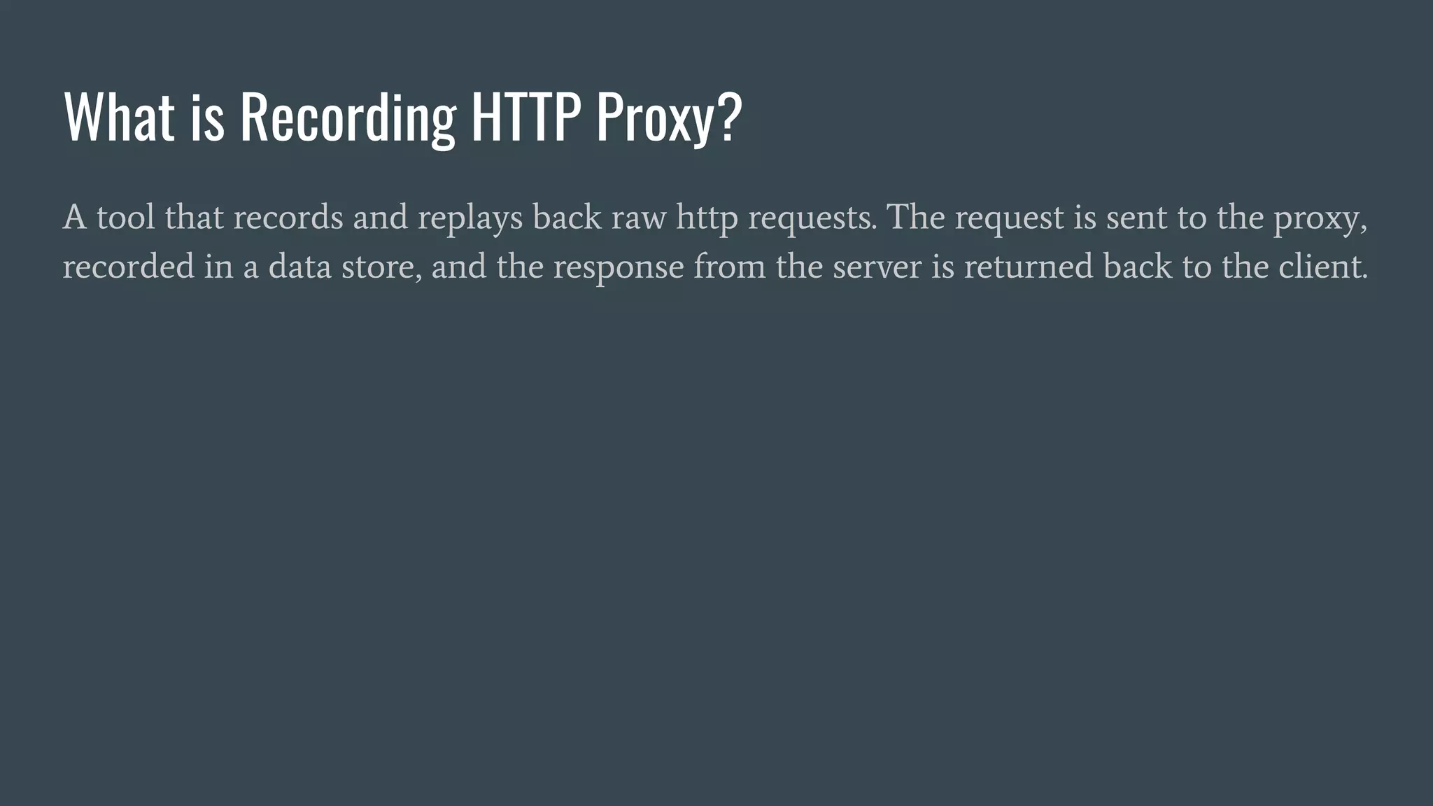 What is Recording HTTP Proxy?
A tool that records and replays back raw http requests. The request is sent to the proxy,
recorded in a data store, and the response from the server is returned back to the client.
 