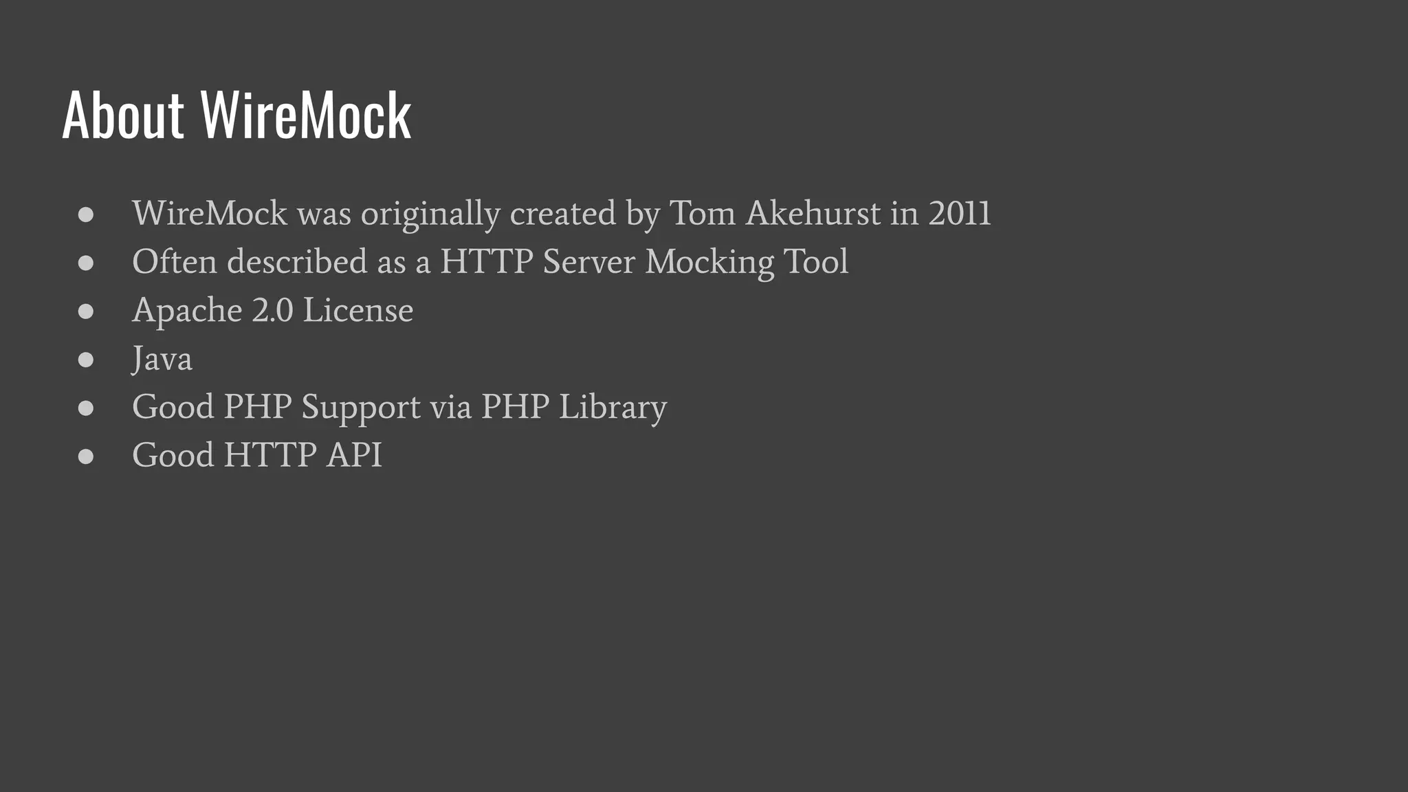 About WireMock
● WireMock was originally created by Tom Akehurst in 2011
● Often described as a HTTP Server Mocking Tool
● Apache 2.0 License
● Java
● Good PHP Support via PHP Library
● Good HTTP API
 