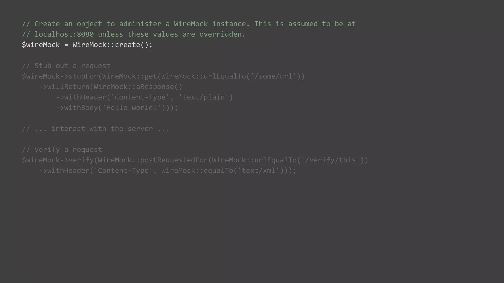 // Create an object to administer a WireMock instance. This is assumed to be at
// localhost:8080 unless these values are overridden.
$wireMock = WireMock::create();
// Stub out a request
$wireMock->stubFor(WireMock::get(WireMock::urlEqualTo('/some/url'))
->willReturn(WireMock::aResponse()
->withHeader('Content-Type', 'text/plain')
->withBody('Hello world!')));
// ... interact with the server ...
// Verify a request
$wireMock->verify(WireMock::postRequestedFor(WireMock::urlEqualTo('/verify/this'))
->withHeader('Content-Type', WireMock::equalTo('text/xml')));
 