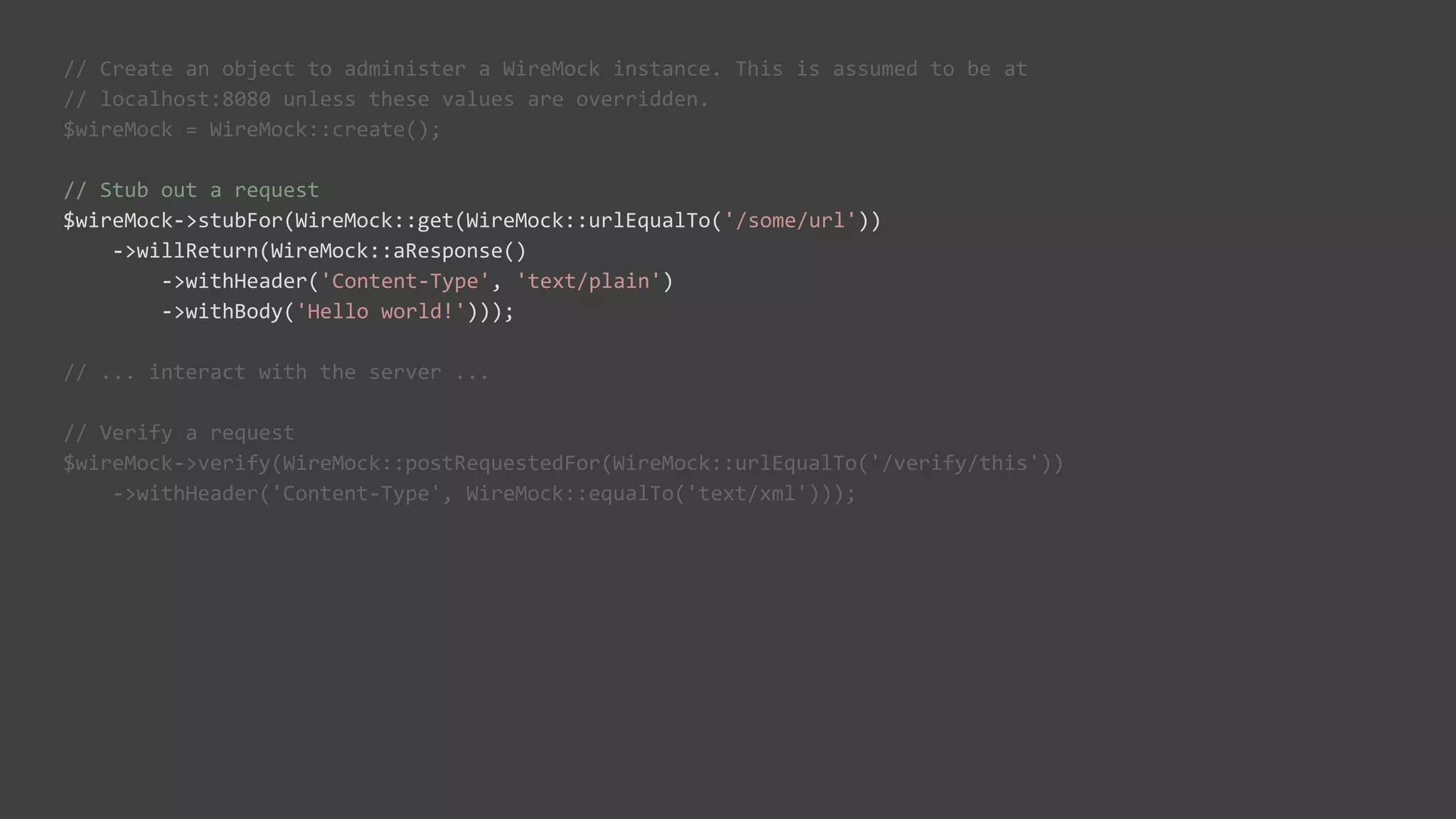 // Create an object to administer a WireMock instance. This is assumed to be at
// localhost:8080 unless these values are overridden.
$wireMock = WireMock::create();
// Stub out a request
$wireMock->stubFor(WireMock::get(WireMock::urlEqualTo('/some/url'))
->willReturn(WireMock::aResponse()
->withHeader('Content-Type', 'text/plain')
->withBody('Hello world!')));
// ... interact with the server ...
// Verify a request
$wireMock->verify(WireMock::postRequestedFor(WireMock::urlEqualTo('/verify/this'))
->withHeader('Content-Type', WireMock::equalTo('text/xml')));
 