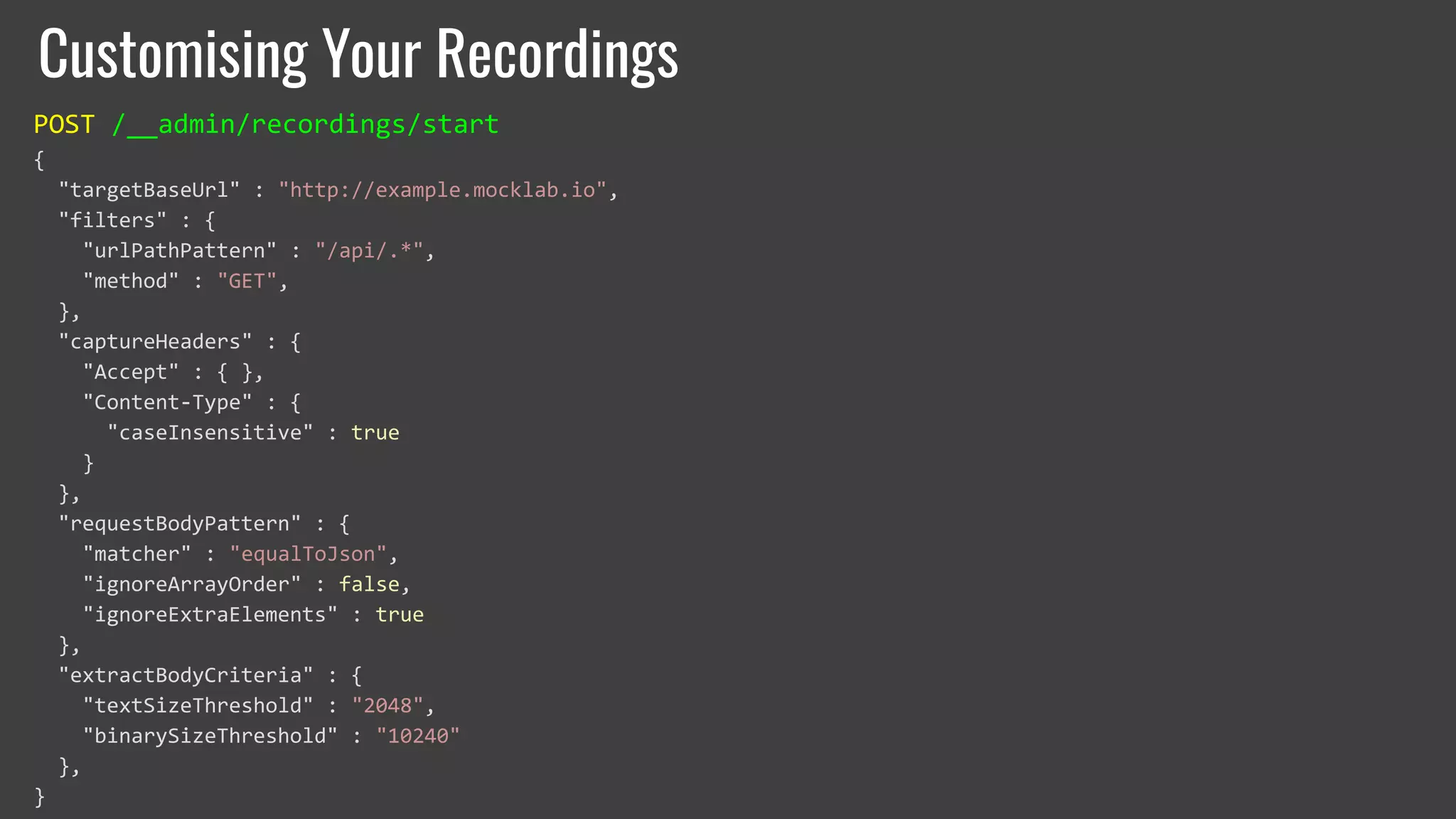 Customising Your Recordings
POST /__admin/recordings/start
{
"targetBaseUrl" : "http://example.mocklab.io",
"filters" : {
"urlPathPattern" : "/api/.*",
"method" : "GET",
},
"captureHeaders" : {
"Accept" : { },
"Content-Type" : {
"caseInsensitive" : true
}
},
"requestBodyPattern" : {
"matcher" : "equalToJson",
"ignoreArrayOrder" : false,
"ignoreExtraElements" : true
},
"extractBodyCriteria" : {
"textSizeThreshold" : "2048",
"binarySizeThreshold" : "10240"
},
}
 
