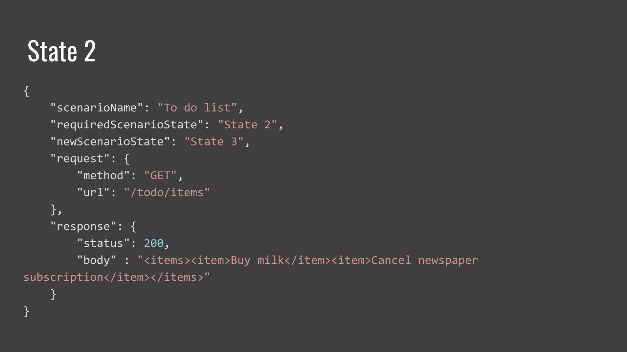 State 2
{
"scenarioName": "To do list",
"requiredScenarioState": "State 2",
"newScenarioState": "State 3",
"request": {
"method": "GET",
"url": "/todo/items"
},
"response": {
"status": 200,
"body" : "<items><item>Buy milk</item><item>Cancel newspaper
subscription</item></items>"
}
}
 