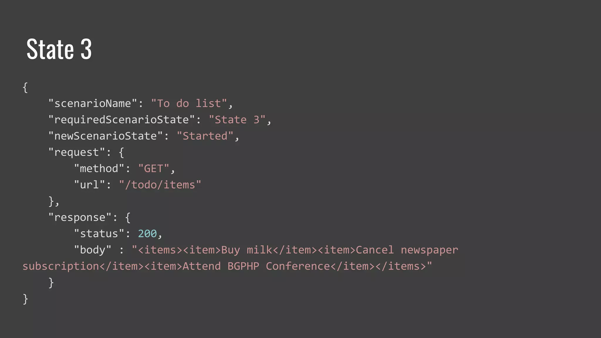State 3
{
"scenarioName": "To do list",
"requiredScenarioState": "State 3",
"newScenarioState": "Started",
"request": {
"method": "GET",
"url": "/todo/items"
},
"response": {
"status": 200,
"body" : "<items><item>Buy milk</item><item>Cancel newspaper
subscription</item><item>Attend BGPHP Conference</item></items>"
}
}
 