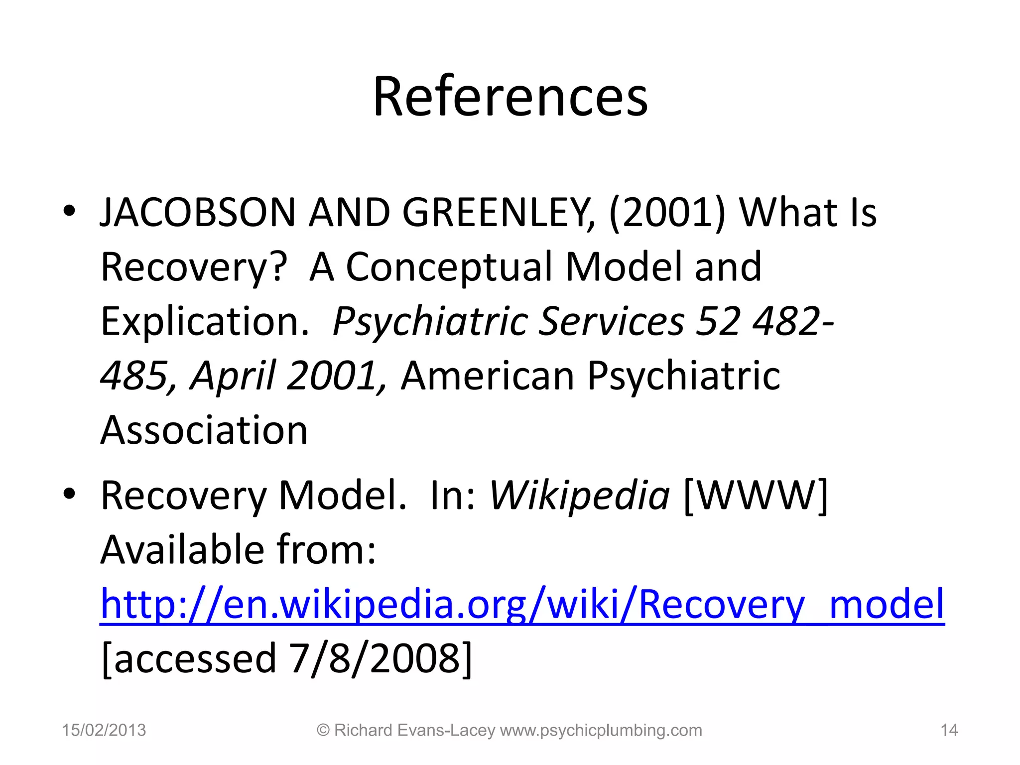 References
• JACOBSON AND GREENLEY, (2001) What Is
  Recovery? A Conceptual Model and
  Explication. Psychiatric Services 52 482-
  485, April 2001, American Psychiatric
  Association
• Recovery Model. In: Wikipedia [WWW]
  Available from:
  http://en.wikipedia.org/wiki/Recovery_model
  [accessed 7/8/2008]
15/02/2013   © Richard Evans-Lacey www.psychicplumbing.com   14
 