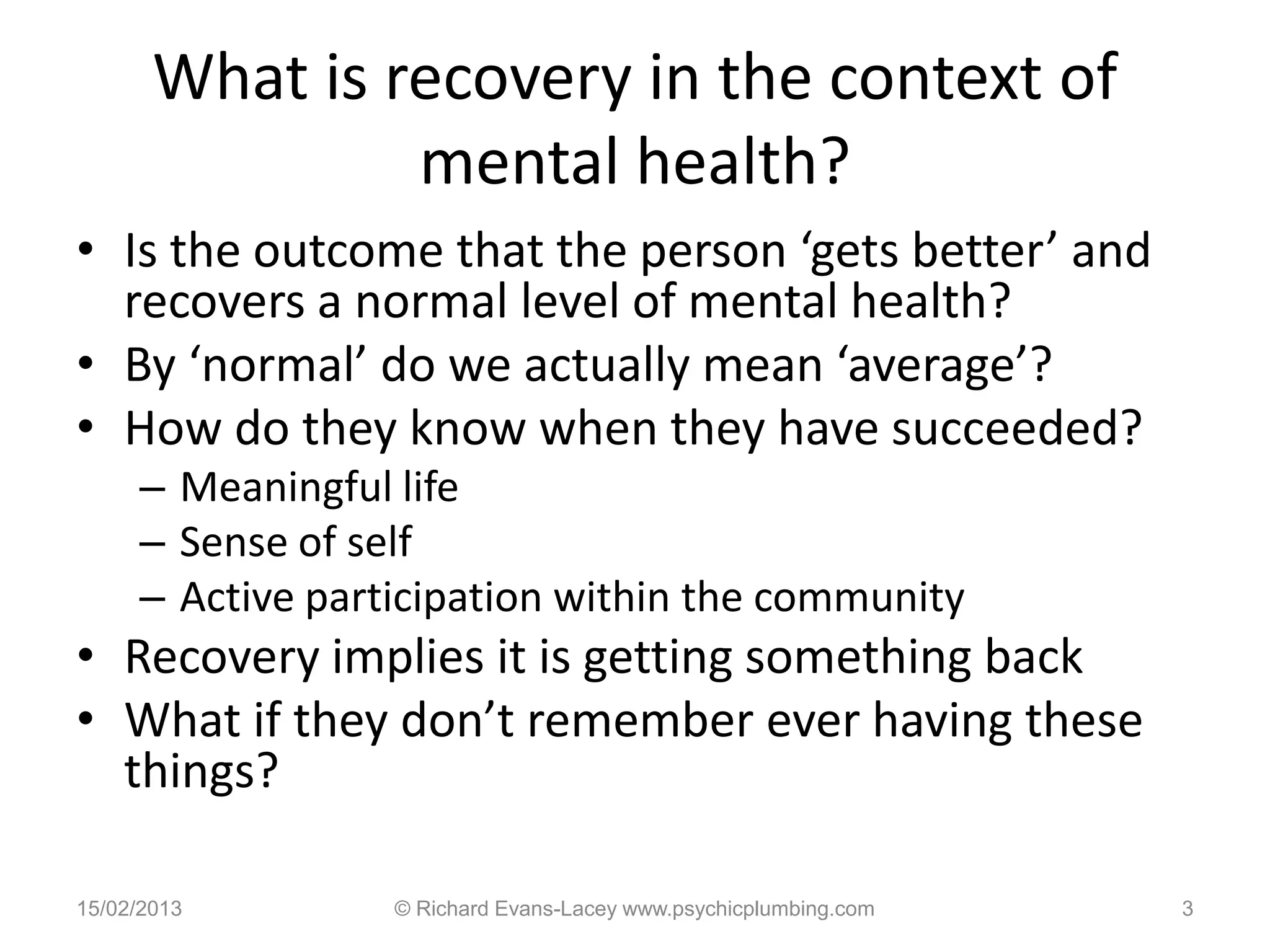 What is recovery in the context of
                mental health?
• Is the outcome that the person ‘gets better’ and
  recovers a normal level of mental health?
• By ‘normal’ do we actually mean ‘average’?
• How do they know when they have succeeded?
     – Meaningful life
     – Sense of self
     – Active participation within the community
• Recovery implies it is getting something back
• What if they don’t remember ever having these
  things?

15/02/2013        © Richard Evans-Lacey www.psychicplumbing.com   3
 