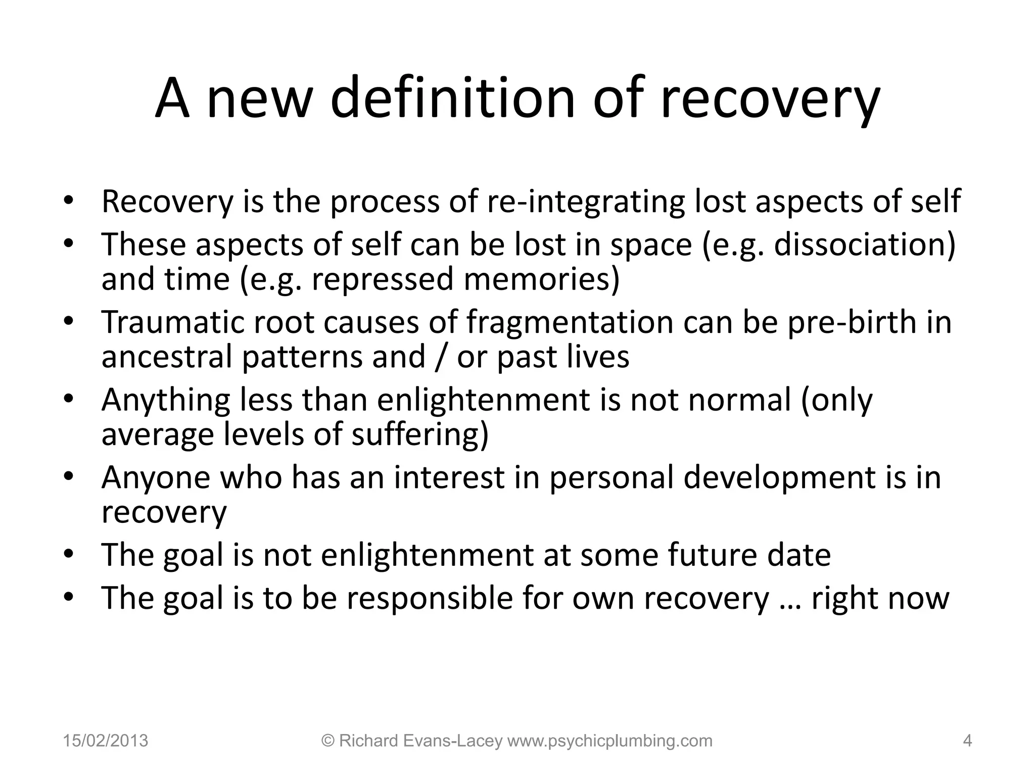 A new definition of recovery
• Recovery is the process of re-integrating lost aspects of self
• These aspects of self can be lost in space (e.g. dissociation)
  and time (e.g. repressed memories)
• Traumatic root causes of fragmentation can be pre-birth in
  ancestral patterns and / or past lives
• Anything less than enlightenment is not normal (only
  average levels of suffering)
• Anyone who has an interest in personal development is in
  recovery
• The goal is not enlightenment at some future date
• The goal is to be responsible for own recovery … right now


15/02/2013         © Richard Evans-Lacey www.psychicplumbing.com   4
 