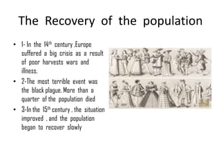 The Recovery of the population
• 1- In the 14th century ,Europe
  suffered a big crisis as a result
  of poor harvests wars and
  illness.
• 2-The most terrible event was
  the black plague. More than a
  quarter of the population died
• 3-In the 15th century , the situation
  improved , and the population
  began to recover slowly
 