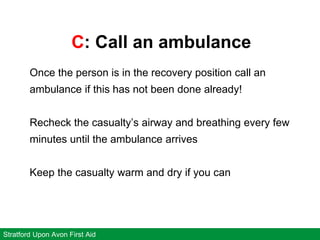 C: Call an ambulance
Stratford Upon Avon First Aid
Once the person is in the recovery position call an
ambulance if this has not been done already!
Recheck the casualty’s airway and breathing every few
minutes until the ambulance arrives
Keep the casualty warm and dry if you can
 
