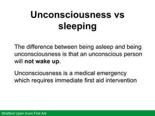 Unconsciousness vs
sleeping
Stratford Upon Avon First Aid
The difference between being asleep and being
unconsciousness is that an unconscious person
will not wake up.
Unconsciousness is a medical emergency
which requires immediate first aid intervention
 
