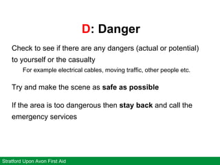 D: Danger
Stratford Upon Avon First Aid
Check to see if there are any dangers (actual or potential)
to yourself or the casualty
For example electrical cables, moving traffic, other people etc.
Try and make the scene as safe as possible
If the area is too dangerous then stay back and call the
emergency services
 