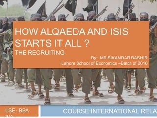 HOW ALQAEDA AND ISIS
STARTS IT ALL ?
THE RECRUITING
By: MD.SIKANDAR BASHIR
Lahore School of Economics –Batch of 2016
LSE- BBA COURSE:INTERNATIONAL RELAT
 