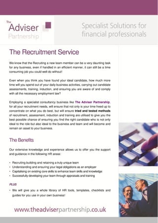 The Recruitment Service
We know that the Recruiting a new team member can be a very daunting task
for any business, even if handled in an efficient manner, it can still be a time
consuming job you could well do without!

Even when you think you have found your ideal candidate, how much more
time will you spend out of your daily business activities, carrying out candidate
assessments, training, induction, and ensuring you are aware of and comply
with all the necessary employment law?

Employing a specialist consultancy business like The Adviser Partnership,
for all your recruitment needs, will ensure that not only is your time freed up to
concentrate on what you do best, but will ensure tried and tested methods
of recruitment, assessment, induction and training are utilised to give you the
best possible chance of ensuring you find the right candidate who is not only
ideal to the role but also ideal to the business and team and will become and
remain an asset to your business.



The Benefits
Our extensive knowledge and experience allows us to offer you the support
and guidance in the following HR areas:

•   Recruiting building and retaining a truly unique team
•   Understanding and ensuring your legal obligations as an employer
•   Capitalising on existing core skills to enhance team skills and knowledge
•   Successfully developing your team through appraisals and training

PLUS
• We will give you a whole library of HR tools, templates, checklists and
    guides for you use in your own business!
 