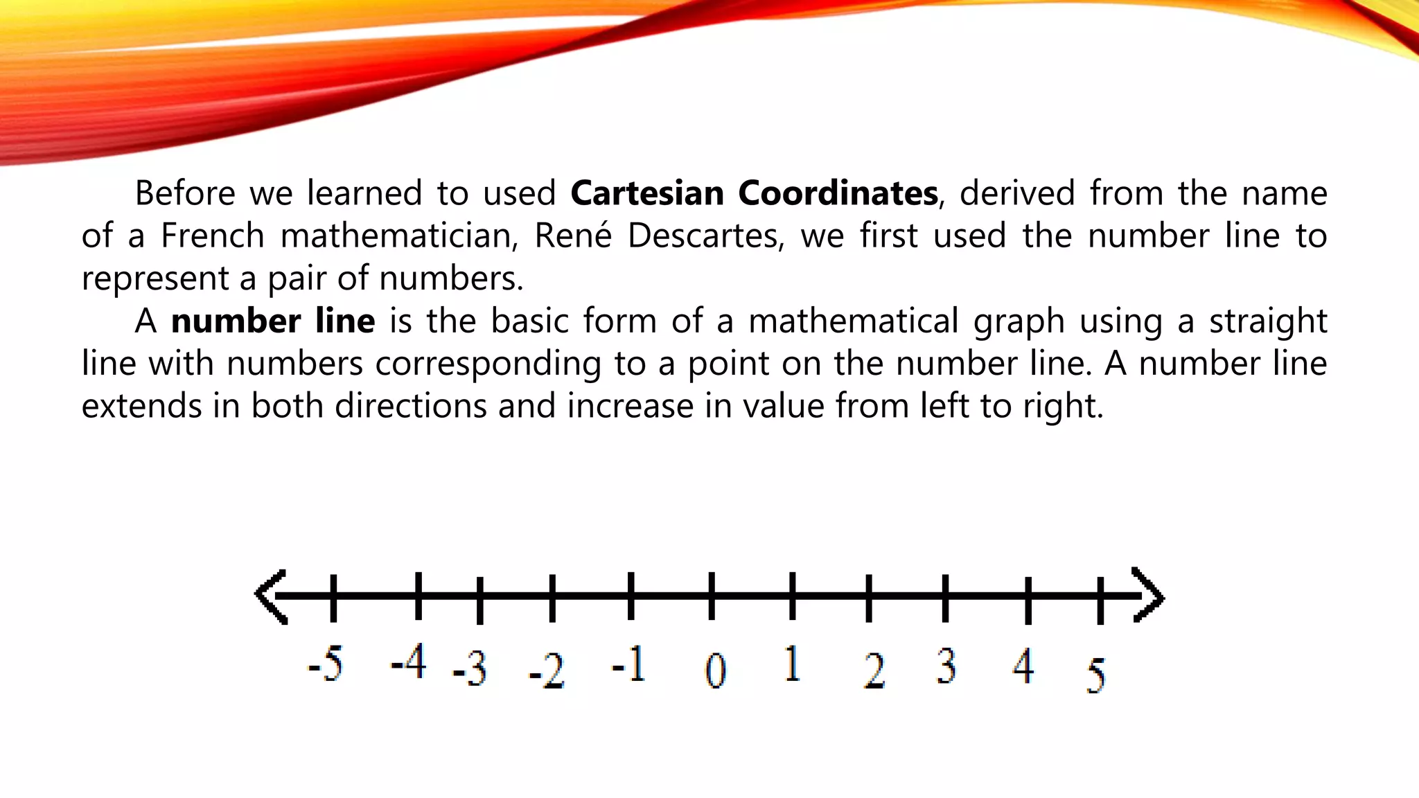 Before we learned to used Cartesian Coordinates, derived from the name
of a French mathematician, René Descartes, we first used the number line to
represent a pair of numbers.
A number line is the basic form of a mathematical graph using a straight
line with numbers corresponding to a point on the number line. A number line
extends in both directions and increase in value from left to right.
 