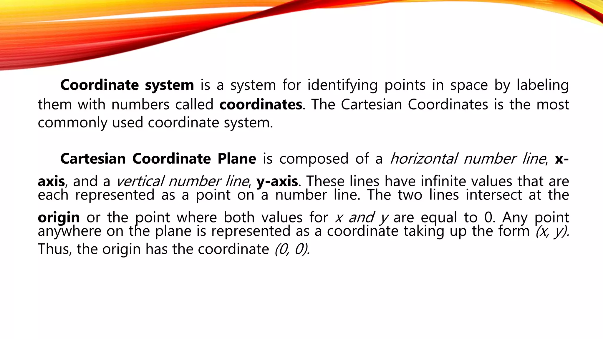 Coordinate system is a system for identifying points in space by labeling
them with numbers called coordinates. The Cartesian Coordinates is the most
commonly used coordinate system.
Cartesian Coordinate Plane is composed of a horizontal number line, x-
axis, and a vertical number line, y-axis. These lines have infinite values that are
each represented as a point on a number line. The two lines intersect at the
origin or the point where both values for x and y are equal to 0. Any point
anywhere on the plane is represented as a coordinate taking up the form (x, y).
Thus, the origin has the coordinate (0, 0).
 