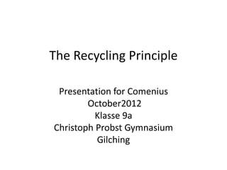The Recycling Principle

 Presentation for Comenius
        October2012
          Klasse 9a
Christoph Probst Gymnasium
          Gilching
 