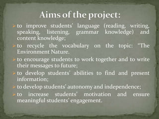  to improve students’ language (reading, writing,
speaking, listening, grammar knowledge) and
content knowledge;
 to recycle the vocabulary on the topic: “The
Environment Nature.
 to encourage students to work together and to write
their messages to future;
 to develop students’ abilities to find and present
information;
 to develop students’ autonomy and independence;
 to increase students’ motivation and ensure
meaningful students’ engagement.
 
