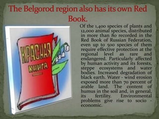 Of the 1,400 species of plants and
12,000 animal species, distributed
in more than 80 recorded in the
Red Book of Russian Federation,
even up to 500 species of them
require effective protection at the
regional level as rare and
endangered. Particularly affected
by human activity and its forests,
steppe ecosystems and water
bodies. Increased degradation of
black earth. Water - wind erosion
exposed more than 70 percent of
arable land. The content of
humus in the soil and, in general,
its fertility. Environmental
problems give rise to socio -
economic.
 