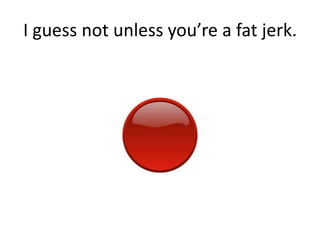 I guess not unless youre a fat jerk.