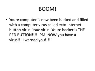 BOOM!Youre computer is now been hacked and filled with a computer virus called ecto-internet-button-virus-issue.virus. Youre hacker is THE RED BUTTON!!!!! PM: NOW you have a virus!!! I warned you!!!!!