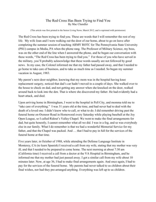 The Red Cross Has Been Trying to Find You
By Mac Chandler
(This article was first printed in the Senior Living News, March 2012, and is reprinted with permission)
The Red Cross has been trying to find you. These are words that I will remember the rest of my
life. My wife Joan and I were walking out the door of our home, about to go on leave after
completing the summer session of teaching ARMY ROTC for The Pennsylvania State University
(PSU) campus in Media, PA when the phone rang. The Professor of Military Science, my boss,
was on the other end of the line when I answered the phone, and he began our conversation with
these words, “The Red Cross has been trying to find you.” For those of you who have served in
the military, you’ll probably acknowledge that these words usually are not followed by good
news. In my case, the Colonel informed me that my father had passed away, and that I needed to
go home to take care of business, and to take as much time as I needed. So began my summer
vacation in August, 1983.
My parent’s next door neighbor, knowing that my mom was in the hospital having knee
replacement surgery, noticed that dad’s car hadn’t moved in a couple of days. She walked over to
the house to check on dad, and not getting any answer when she knocked on the door, walked
around back to look into the den. That is where she discovered my father. He had evidently had a
heart attack, and died.
Upon arriving home in Birmingham, I went to the hospital in Pell City, and momma told me to
“take care of everything.” I was 31 years old at the time, and had never had to deal with the
death of a loved one. I didn’t know who to call, or what to do. I did remember driving past the
funeral home on Oxmoor Road in Homewood every Saturday while playing baseball at the Joy
Open League, so I called Ridout’s Valley Chapel. We went to make the final arrangements for
dad, but quite honestly, I cannot remember what all we did. I was in a fog, and so was everybody
else in our family. What I do remember is that we had a wonderful Memorial Service for my
father, and that the Chapel was packed. And … that I had to pay in full for the services of the
funeral home at that time.
Five years later, in October of 1988, while attending the Defense Language Institute in
Monterey, CA (to learn Spanish) I received a call from my wife, stating that my mother was very
ill, and that I needed to be prepared to come home. The next morning at about 7:30 am
(California time) I received a call from a doctor at the VA Hospital in Birmingham, and he
informed me that my mother had just passed away. I got a similar call from my wife about 10
minutes later. Now, at age 36, I had to make final arrangements again. And once again, I had to
pay for the services of the funeral home. My parents had never talked to us children about their
final wishes, nor had they pre-arranged anything. Everything was left up to us children.
 