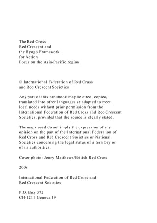The Red Cross
Red Crescent and
the Hyogo Framework
for Action
Focus on the Asia-Pacific region
© International Federation of Red Cross
and Red Crescent Societies
Any part of this handbook may be cited, copied,
translated into other languages or adapted to meet
local needs without prior permission from the
International Federation of Red Cross and Red Crescent
Societies, provided that the source is clearly stated.
The maps used do not imply the expression of any
opinion on the part of the International Federation of
Red Cross and Red Crescent Societies or National
Societies concerning the legal status of a territory or
of its authorities.
Cover photo: Jenny Matthews/British Red Cross
2008
International Federation of Red Cross and
Red Crescent Societies
P.O. Box 372
CH-1211 Geneva 19
 