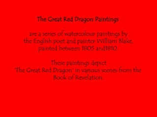 The Great Red Dragon Paintings  are a series of watercolour paintings by the English poet and painter William Blake,  painted between 1805 and1810.  These paintings depict  'The Great Red Dragon' in various scenes from the  Book of Revelation. 