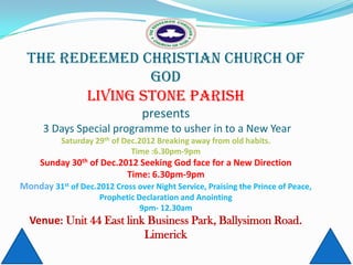 THE REDEEMED CHRISTIAN CHURCH OF
                GOD
        LIVING STONE PARISH
                                 presents
      3 Days Special programme to usher in to a New Year
           Saturday 29th of Dec.2012 Breaking away from old habits.
                              Time :6.30pm-9pm
   Sunday 30th of Dec.2012 Seeking God face for a New Direction
                           Time: 6.30pm-9pm
Monday 31st of Dec.2012 Cross over Night Service, Praising the Prince of Peace,
                     Prophetic Declaration and Anointing
                                9pm- 12.30am
  Venue: Unit 44 East link Business Park, Ballysimon Road.
                          Limerick
 