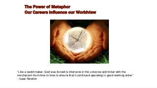 “Like a watchmaker, God was forced to intervene in the universe and tinker with the
mechanism from time to time to ensure that it continued operating in good working order.”
- Isaac Newton
The Power of Metaphor
Our Careers Influence our Worldview
 