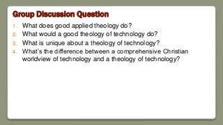 Group Discussion Question
1. What does good applied theology do?
2. What would a good theology of technology do?
3. What is unique about a theology of technology?
4. What’s the difference between a comprehensive Christian
worldview of technology and a theology of technology?
 