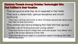 Common Threads Among Christian Technologist Who
Feel Fulfilled in their Vocation
 They are good at what they do & respected in their fields
 They have a vibrant faith, spiritual disciplines and church
community
◦ They have a strong community of other Christians passionate about using
their field for God and others
 They worked very hard at bridging their field with their general
Christian call of “loving God and Loving others”
◦ They have found a way to bridge their work with people “love others” and
excel in the human elements of their field
◦ They have become an expert in a particular aspect of bridging their field
with loving others
 