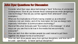 John Dyer Questions for Discussion
1. Consider what Dyer says about technology’s “bent” & the law of unintended
consequences: How do you foresee those consequences while designing a
new technology? How do you correct against them afterward? (Give
examples.)
2. What are the implications of God’s having created us as embodied
creatures (not just minds), and of the Incarnation for how we design tech,
especially information & communications technology?
3. Marshall McLuhan famously said “the medium is the message”. In what
ways can you see that to be true in the media that we commonly
encounter?
4. How can tech that often isolates people be used instead to pull them
together into deeper forms of community?
5. How can tech draw people away from spiritual disciplines, and how can it
be used - specifically - to foster spiritual disciplines?
 