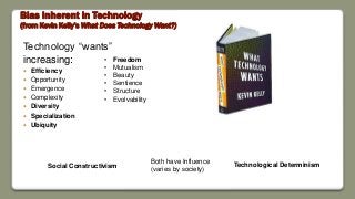 Bias Inherent in Technology
(from Kevin Kelly’s What Does Technology Want?)
Technology “wants”
increasing:
 Efficiency
 Opportunity
 Emergence
 Complexity
 Diversity
 Specialization
 Ubiquity
• Freedom
• Mutualism
• Beauty
• Sentience
• Structure
• Evolvability
Technological DeterminismSocial Constructivism
Both have Influence
(varies by society)
 
