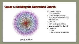 Cause 1: Building the Networked Church
 Complex organic
interconnection
 Uses strengths of both
centralized and distributed
architectures
 Modular
 Increased specialization
 Viral spread of the Gospel
 Problems
◦ TBD
◦ Guess: spread of viral cults
Internet Architecture
From: NetDimes.org
 