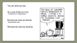You are what you eat.
As a man thinks so is he.
- Proverbs 23:7 Paraphrased
We become what we worship.
We become what we behold.
- Marshall McLuhan
 