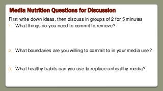 Media Nutrition Questions for Discussion
First write down ideas, then discuss in groups of 2 for 5 minutes
1. What things do you need to commit to remove?
2. What boundaries are you willing to commit to in your media use?
3. What healthy habits can you use to replace unhealthy media?
 