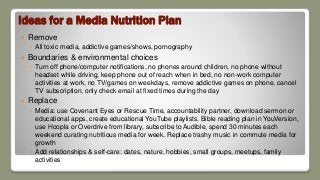 Ideas for a Media Nutrition Plan
 Remove
◦ All toxic media, addictive games/shows, pornography
 Boundaries & environmental choices
◦ Turn off phone/computer notifications, no phones around children, no phone without
headset while driving, keep phone out of reach when in bed, no non-work computer
activities at work, no TV/games on weekdays, remove addictive games on phone, cancel
TV subscription, only check email at fixed times during the day
 Replace
◦ Media: use Covenant Eyes or Rescue Time, accountability partner, download sermon or
educational apps, create educational YouTube playlists, Bible reading plan in YouVersion,
use Hoopla or Overdrive from library, subscribe to Audible, spend 30 minutes each
weekend curating nutritious media for week, Replace trashy music in commute media for
growth
◦ Add relationships & self-care: dates, nature, hobbies, small groups, meetups, family
activities
 