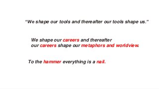 “We shape our tools and thereafter our tools shape us.”
We shape our careers and thereafter
our careers shape our metaphors and worldview.
To the hammer everything is a nail.
 