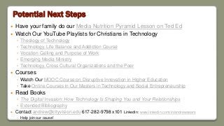 Potential Next Steps
 Have your family do our Media Nutrition Pyramid Lesson on Ted Ed
 Watch Our YouTube Playlists for Christians in Technology
◦ Theology of Technology
◦ Technology, Life Balance and Addiction Course
◦ Vocation Calling and Purpose of Work
◦ Emerging Media Ministry
◦ Technology, Cross Cultural Organizations and the Poor
 Courses
◦ Watch Our MOOC Course on Disruptive Innovation in Higher Education
◦ Take Online Courses in Our Masters in Technology and Social Entrepreneurship
 Read Books
◦ The Digital Invasion: How Technology Is Shaping You and Your Relationships
◦ Extended Bibliography
 Contact andrew@cityvision.edu 617-282-9798 x101 LinkedIn: www.linkedin.com/in/andrewsears
◦ Help join our cause!
 