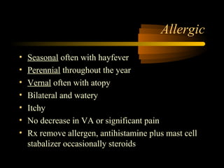 Allergic
• Seasonal often with hayfever
• Perennial throughout the year
• Vernal often with atopy
• Bilateral and watery
• Itchy
• No decrease in VA or significant pain
• Rx remove allergen, antihistamine plus mast cell
stabalizer occasionally steroids
 