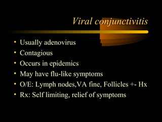 Viral conjunctivitis
• Usually adenovirus
• Contagious
• Occurs in epidemics
• May have flu-like symptoms
• O/E: Lymph nodes,VA fine, Follicles +- Hx
• Rx: Self limiting, relief of symptoms
 