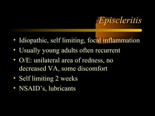Episcleritis
• Idiopathic, self limiting, focal inflammation
• Usually young adults often recurrent
• O/E: unilateral area of redness, no
decreased VA, some discomfort
• Self limiting 2 weeks
• NSAID’s, lubricants
 