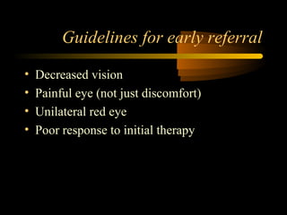 Guidelines for early referral
• Decreased vision
• Painful eye (not just discomfort)
• Unilateral red eye
• Poor response to initial therapy
 