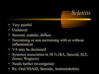 Scletitis
• Very painful
• Unilateral
• Sectoral, nodular, diffuse
• Necrotising or non necrotising with or without
inflammation
• VA may be decreased
• Systemic association in 50 % (RA, Sarcoid, SLE,
Zoster, Wegners)
• Needs further investigation
• Rx: Oral NSAID, Steroids, Antimetabolites
 