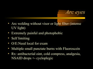 Arc eyes
• Arc welding without visor or light filter (intense
UV light)
• Extremely painful and photophobic
• Self limiting
• O/E:Need local for exam
• Multiple small punctate burns with Fluoroscein
• Rx: antibacterial oint, cold compress, analgesia,
NSAID drops +- cycloplegic
 