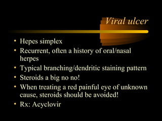 Viral ulcer
• Hepes simplex
• Recurrent, often a history of oral/nasal
herpes
• Typical branching/dendritic staining pattern
• Steroids a big no no!
• When treating a red painful eye of unknown
cause, steroids should be avoided!
• Rx: Acyclovir
 