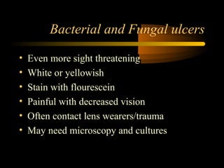 Bacterial and Fungal ulcers
• Even more sight threatening
• White or yellowish
• Stain with flourescein
• Painful with decreased vision
• Often contact lens wearers/trauma
• May need microscopy and cultures
 