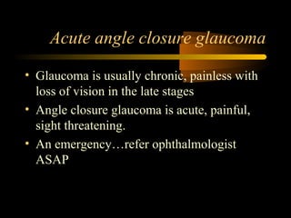 Acute angle closure glaucoma
• Glaucoma is usually chronic, painless with
loss of vision in the late stages
• Angle closure glaucoma is acute, painful,
sight threatening.
• An emergency…refer ophthalmologist
ASAP
 