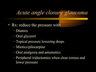 Acute angle closure glaucoma
• Rx: reduce the pressure with
– Diamox
– Oral glycerol
– Topical pressure lowering drops
– Miotics/pilocarpine
– Oral analgesia and aniemetics
– Peripheral iridectomies when clear cornea and
lower pressure
 